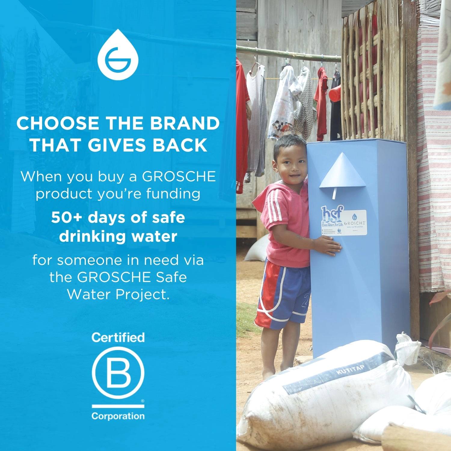 GROSCHE is a certified B Corporation. Every purchase made funds 50+ days of clean drinking water to communities and people in need. 